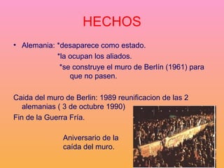 HECHOS Alemania: *desaparece como estado.  *la ocupan los aliados. *se construye el muro de Berlín (1961) para  que no pasen.  Caida del muro de Berlin: 1989 reunificacion de las 2 alemanias ( 3 de octubre 1990) Fin de la Guerra Fría.  Aniversario de la caída del muro. 