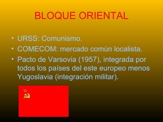 BLOQUE ORIENTAL URSS: Comunismo. COMECOM: mercado común localista. Pacto de Varsovia (1957), integrada por todos los países del este europeo menos Yugoslavia (integración militar). 