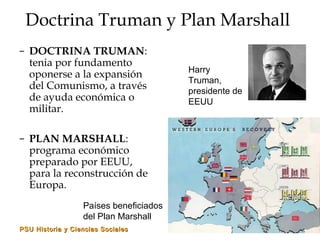 PSU Historia y Ciencias SocialesPSU Historia y Ciencias Sociales
Doctrina Truman y Plan Marshall
– DOCTRINA TRUMAN:
tenia por fundamento
oponerse a la expansión
del Comunismo, a través
de ayuda económica o
militar.
– PLAN MARSHALL:
programa económico
preparado por EEUU,
para la reconstrucción de
Europa.
Harry
Truman,
presidente de
EEUU
Países beneficiados
del Plan Marshall
 