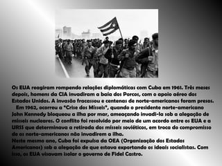 Os EUA reagiram rompendo relações diplomáticas com Cuba em 1961. Três meses depois, homens da CIA invadiram a baía dos Porcos, com o apoio aéreo dos Estados Unidos. A invasão fracassou e centenas de norte-americanos foram presos. Em 1962, ocorreu a “Crise dos Mísseis”, quando o presidente norte-americano John Kennedy bloqueou a ilha por mar, ameaçando invadi-la sob a alegação de mísseis nucleares. O conflito foi resolvido por meio de um acordo entre os EUA e a URSS que determinava a retirada dos mísseis soviéticos, em troca do compromisso de os norte-americanos não invadirem a ilha.  Neste mesmo ano, Cuba foi expulsa da OEA (Organização dos Estados Americanos) sob a alegação de que estava exportando os ideais socialistas. Com isso, os EUA visavam isolar o governo de Fidel Castro. 