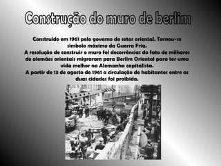 Construção do muro de berlim Construído em 1961 pelo governo do setor oriental. Tornou-se símbolo máximo da Guerra Fria. A resolução de construir o muro foi decorrências do fato de milhares de alemães orientais migraram para Berlim Oriental para ter uma vida melhor na Alemanha capitalista. A partir de 13 de agosto de 1961 a circulação de habitantes entre as duas cidades foi proibida. 
