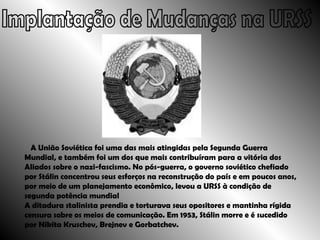 Implantação de Mudanças na URSS A União Soviética foi uma das mais atingidas pela Segunda Guerra Mundial, e também foi um dos que mais contribuíram para a vitória dos Aliados sobre o nazi-fascismo. No pós-guerra, o governo soviético chefiado por Stálin concentrou seus esforços na reconstrução do país e em poucos anos, por meio de um planejamento econômico, levou a URSS à condição de segunda potência mundial A ditadura stalinista prendia e torturava seus opositores e mantinha rígida censura sobre os meios de comunicação. Em 1953, Stálin morre e é sucedido por Nikita Kruschev, Brejnev e Gorbatchev.  