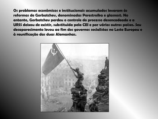 Os problemas econômicos e institucionais acumulados levaram às reformas de Gorbatchev, denominadas Perestroika e glasnost. No entanto, Gorbatchev perdeu o controle do processo desencadeado e a URSS deixou de existir, substituída pela CEI e por vários outros países. Seu desaparecimento levou ao fim dos governos socialistas no Leste Europeu e à reunificação das duas Alemanhas.  