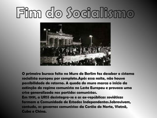 Fim do Socialismo O primeiro buraco feito no Muro de Berlim fez desabar o sistema socialista europeu por completo.Após essa noite, não houve possibilidade de retorno. A queda do muro marca o início da extinção do regime comunista no Leste Europeu e provoca uma crise generalizada nos partidos comunistas. Em 1991, a URSS desintegra-se e as ex-repúblicas soviéticas formam a Comunidade de Estados Independentes.Sobrevivem, contudo, os governos comunistas da Coréia do Norte, Vietnã, Cuba e China. 