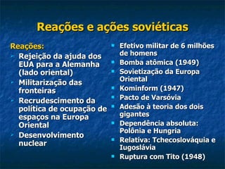 Reações e ações soviéticas Reações: Rejeição da ajuda dos EUA para a Alemanha (lado oriental) Militarização das fronteiras Recrudescimento da política de ocupação de espaços na Europa Oriental Desenvolvimento nuclear Efetivo militar de 6 milhões de homens Bomba atômica (1949) Sovietização da Europa Oriental Kominform (1947) Pacto de Varsóvia Adesão à teoria dos dois gigantes Dependência absoluta: Polônia e Hungria Relativa: Tchecoslováquia e Iugoslávia Ruptura com Tito (1948) 
