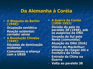 Da Alemanha à Coréia O Bloqueio de Berlim (1948): Ocupação soviética Reação ocidental: corredor aéreo A Revolução Chinesa (1949): Décadas de dominação ocidental Comunismo e aliança com a URSS A Guerra da Coréia (1950-1953) Divisão do país no paralelo 38 (1948), sob os auspícios da ONU Invasão do Sul pelo Norte (comunista) Atuação da ONU (EUA) Vitória de MacArthur: ameaça de chegar até a fronteira da China Entrada da China na Guerra Volta ao paralelo 38 