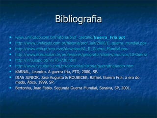 Bibliografia www.unificado.com.br/historia/prof_caetano/ Guerra _ Fria . ppt http://www.unificado.com.br/historia/prof_iair/2006/II_guerra_mundial.pps http://www.aph.pt/recursos/download/A_II_Guerra_Mundial.pps http://www.liceuasabin.br/professores/geografia/chamy/arquivos/10-Guerra%20Fria.ppt http://info.sapo.pt/nn/704730.html http://www.tvcultura.com.br/aloescola/historia/guerrafria/index.htm KARNAL, Leandro. A guerra fria, FTD, 2000, SP. DIAS JUNIOR, Jose Augusto & ROUBICEK, Rafael. Guerra Fria: a era do medo, Ática, 1999, SP. Bertonha, Joao Fabio. Segunda Guerra Mundial, Saraiva, SP, 2001. 