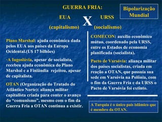 GUERRA FRIA: EUA  URSS (capitalismo)  (socialismo) X Plano Marshal : ajuda econômica dada pelos EUA aos países da Europa Ocidental.(U$ 17 bilhões) A Iugoslávia , apesar de socialista, recebeu ajuda econômica do Plano Marshal e a Finlândia  rejeitou, apesar de capitalista.   OTAN  (Organização do Tratado do Atlântico Norte): aliança militar capitalista criada para conter o avanço do “comunismo”, mesmo com o fim da Guerra Fria a OTAN continua a existir. COMECON : auxílio econômico mútuo, coordenado pela URSS, entre os Estados de economia planificada (socialista). Pacto de Varsóvia : aliança militar dos países socialistas, criada em reação a OTAN, que possuía sua sede em Varsóvia na Polônia, com o fim da Guerra Fria e da URSS o Pacto de Varsóvia foi extinto. A Turquia é o único país islâmico que é membro da OTAN. Bipolarização Mundial 