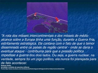 "A rota dos mísseis intercontinentais e dos mísseis de médio alcance sobre a Europa tinha uma função, durante a Guerra Fria, estritamente estratégica. Ela contava com o fato de que o temor disseminado entre os países da região central - onde se daria o eventual ataque - contribuiria para que a pressão política impedisse a guerra  dos dois lados. Ou seja, a guerra nuclear, na verdade, sempre foi um jogo pol í tico, ela nunca foi planejada para de fato acontecer.  Roberto Godoy jornalista e analista de assuntos militares Fonte:http://www.tvcultura.com.br/aloescola/historia/guerrafria/guerra3/corridaarmamentista2.htm 