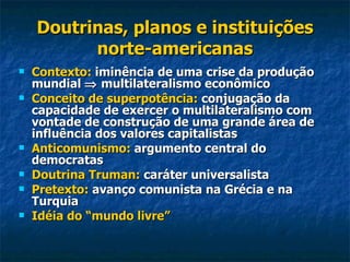 Doutrinas, planos e instituições norte-americanas Contexto:  iminência de uma crise da produção mundial    multilateralismo econômico Conceito de superpotência:  conjugação da capacidade de exercer o multilateralismo com vontade de construção de uma grande área de influência dos valores capitalistas Anticomunismo:  argumento central do democratas Doutrina Truman:  caráter universalista Pretexto:  avanço comunista na Grécia e na Turquia Idéia do “mundo livre” 