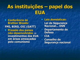As instituições – papel dos EUA Conferência de Bretton Woods:   FMI, BIRD, OIC (GATT) Pressão dos países não-desenvolvidos     investimentos dos EUA em áreas ameaçadas pelo comunismo Leis domésticas: Lei de Segurança Nacional... DSN Departamento de Defesa CIA Conselho de Segurança nacional 