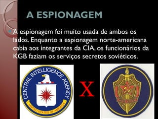 A ESPIONAGEM  A espionagem foi muito usada de ambos os lados. Enquanto a espionagem norte-americana cabia aos integrantes da CIA, os funcionários da KGB faziam os serviços secretos soviéticos.  X 