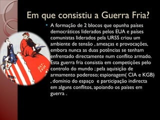 Em que consistiu a Guerra Fria? A formação de 2 blocos que opunha países democráticos liderados pelos EUA e países comunistas liderados pela URSS criou um ambiente de tensão , ameaças e provocações, embora nunca as duas potências se tenham enfrentado directamente num conflito armado. Esta guerra fria consistia em competições pelo controlo do mundo ; pela aquisição de armamento poderoso; espionagem( CIA e KGB) , domínio do espaço  e participação indirecta em alguns conflitos, apoiando os países em guerra . 