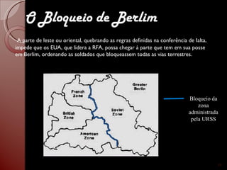 A parte de leste ou oriental, quebrando as regras definidas na conferência de Ialta, impede que os EUA, que lidera a RFA, possa chegar à parte que tem em sua posse em Berlim, ordenando as soldados que bloqueassem todas as vias terrestres. Bloqueio da zona administrada pela URSS O Bloqueio de Berlim 