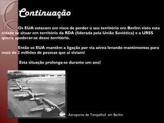 Continuação Os EUA estavam em risco de perder o seu território em Berlim visto esta cidade se situar em território da RDA (liderada pela União Soviética) e a URSS queria apoderar-se desse território. Então os EUA mantêm a ligação por via aérea levando mantimentos para mais de 2 milhões de pessoas que ai viviam!   Esta situação prolonga-se durante um ano! Aeroporto de Tempelhof  em Berlim 