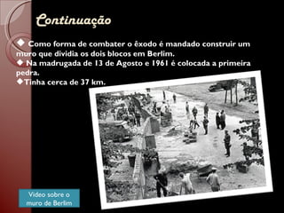 Continuação Como forma de combater o êxodo é mandado construir um muro que dividia os dois blocos em Berlim. Na madrugada de 13 de Agosto e 1961 é colocada a primeira pedra. Tinha cerca de 37 km. Video sobre o muro de Berlim 