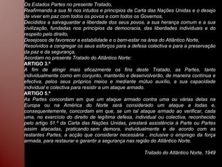 Os Estados Partes no presente Tratado, Reafirmando a sua fé nos intuitos e princípios da Carta das Nações Unidas e o desejo de viver em paz com todos os povos e com todos os Governos, Decididos a salvaguardar a liberdade dos seus povos, a sua herança comum e a sua civilização, fundadas nos princípios da democracia, das liberdades individuais e do respeito pelo direito, Desejosos de favorecer a estabilidade e o bem-estar na área do Atlântico Norte, Resolvidos a congregar os seus esforços para a defesa colectiva e para a preservação da paz e da segurança, Acordam no presente Tratado do Atlântico Norte: ARTIGO 3.º A fim de atingir mais eficazmente os fins deste Tratado, as Partes, tanto individualmente como em conjunto, manterão e desenvolverão, de maneira contínua e efectiva, pelos seus próprios meios e mediante mútuo auxílio, a sua capacidade individual e colectiva para resistir a um ataque armado. ARTIGO 5.º As Partes concordam em que um ataque armado contra uma ou várias delas na Europa ou na América do Norte será considerado um ataque a todas e, consequentemente, concordam em que, se um tal ataque armado ao verificar, cada uma, no exercício do direito de legítima defesa, individual ou colectiva, reconhecido pelo artigo 51.º da Carta das Nações Unidas, prestará assistência à Parte ou Partes assim atacadas, praticando sem demora, individualmente e de acordo com as restantes Partes, a acção que considerar necessária , inclusive o emprego da força armada, para restaurar e garantir a segurança nas região do Atlântico Norte. Tratado do Atlântico Norte, 1949 