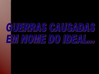 GUERRAS CAUSADAS  EM NOME DO IDEAL... 