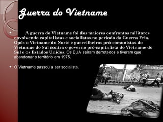 Guerra do Vietname A guerra do Vietname foi dos maiores confrontos militares envolvendo capitalistas e socialistas no período da Guerra Fria. Opôs o Vietname do Norte e guerrilheiros pró-comunistas do Vietname do Sul contra o governo pró-capitalista do Vietname do Sul e os Estados Unidos .  Os EUA saíram derrotados e tiveram que abandonar o território em 1975.  O Vietname passou a ser socialista.    