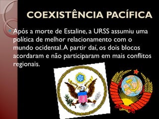 COEXISTÊNCIA PACÍFICA  Após a morte de Estaline, a URSS assumiu uma política de melhor relacionamento com o mundo ocidental. A partir daí, os dois blocos acordaram e não participaram em mais conflitos regionais.  
