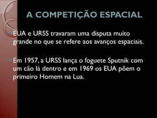 A COMPETIÇÃO ESPACIAL EUA e URSS travaram uma disputa muito grande no que se refere aos avanços espaciais. Em 1957, a URSS lança o foguete Sputnik com um cão lá dentro e em 1969 os EUA põem o primeiro Homem na Lua.  