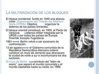 La militarización de los bloquesEl bloque occidental  fundó en 1949 una alianza miliar :Organización del Tratado del Atlántico Norte (OTAN); Objetivo          organizar la defensa de los países firmantes.El bloque oriental constituyó, en 1955, el Pacto de Varsovia         alianza militar integrada por la URSS y por todos los países de Europa Oriental, excepto Yugoslavia.1961           Berlín volvió a ser escenario de confrontación. 13 de agosto el Gobierno comunista de la República Democrática Alemana ordenó construir un muro de cemento que atravesara la ciudad de norte a sur e incomunicara los dos sectores. El muro de Berlínsímbolo del “telón de acero”, que separó el mundo comunista y el mundo capitalista hasta su caída: en 1989.