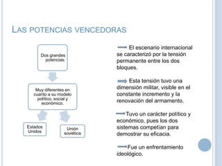 Las potencias vencedoras	El escenario internacional se caracterizó por la tensión permanente entre los dos bloques.        Esta tensión tuvo una dimensión militar, visible en el constante incremento y la renovación del armamento.      Tuvo un carácter político y económico, pues los dos sistemas competían para demostrar su eficacia.       Fue un enfrentamiento ideológico.