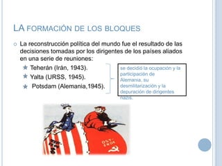 LA formación de los bloquesLa reconstrucción política del mundo fue el resultado delas decisiones tomadas por los dirigentes de los países aliados en una serie de reuniones:                                                                Teherán (Irán, 1943).Yalta(URSS, 1945).           Potsdam (Alemania,1945).se decidió la ocupación y la participación de Alemania, su desmilitarización y la depuración de dirigentes nazis.