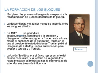 La formación de los bloquesSurgieron las primeras divergencias respecto a la reconstrucción de Europa después de la guerra.La desconfianza y el temor mutuo se imponía entre los antiguos aliados.En 1947un periodista estadounidense, contribuyó a la creación y divulgación del término guerra fría, en este año se marcó el comienzo de la guerra fría, fecha en la que el presidente estadounidense Truman pidió al Congreso de Estados Unidos autorización para ayudar a Grecia y a Turquía.La Unión Soviética era el único representante del mundo comunista, y la victoria en la guerra les había brindado  a ambos países la oportunidad de extender sus áreas de influencia.Truman