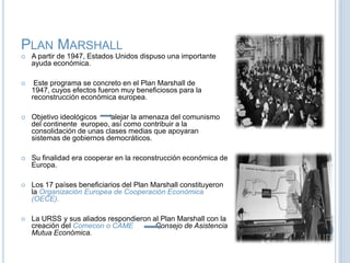 Plan MarshallA partir de 1947, Estados Unidos dispuso una importante ayuda económica.Este programa se concreto en el Plan Marshall de 1947, cuyos efectos fueron muy beneficiosos para la reconstrucción económica europea.Objetivo ideológicos      alejar la amenaza del comunismo del continente  europeo, así como contribuir a la consolidación de unas clases medias que apoyaran  sistemas de gobiernos democráticos.Su finalidad era cooperar en la reconstrucción económica de Europa. Los 17 países beneficiarios del Plan Marshall constituyeron la Organización Europea de Cooperación Económica (OECE).La URSS y sus aliados respondieron al Plan Marshall con la creación del Comecon o CAMEConsejo de Asistencia Mutua Económica.