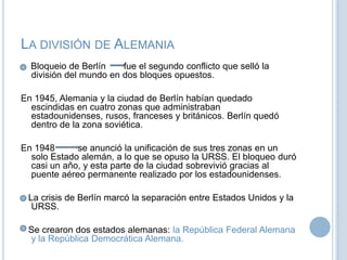 La división de AlemaniaBloqueiode Berlín       fue el segundo conflicto que selló la división del mundo en dos bloques opuestos. En 1945, Alemania y la ciudad de Berlín habían quedado escindidas en cuatro zonas que administraban estadounidenses, rusos, franceses y británicos. Berlín quedó dentro de la zona soviética.En 1948 se anunció la unificación de sus tres zonas en un solo Estado alemán, a lo que se opuso la URSS. El bloqueo duró casi un año, y esta parte de la ciudad sobrevivió gracias al puente aéreo permanente realizado por los estadounidenses.   La crisis de Berlín marcó la separación entre Estados Unidos y la URSS.   Se crearon dos estados alemanas: la República Federal Alemana y la República Democrática Alemana.