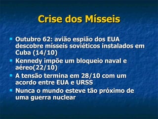 Crise dos Mísseis Outubro 62: avião espião dos EUA descobre mísseis soviéticos instalados em Cuba (14/10) Kennedy impõe um bloqueio naval e aéreo(22/10)  A tensão termina em 28/10 com um acordo entre EUA e URSS Nunca o mundo esteve tão próximo de uma guerra nuclear 