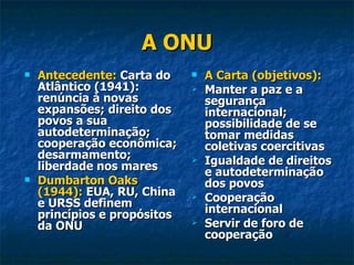 A ONU Antecedente:  Carta do Atlântico (1941): renúncia à novas expansões; direito dos povos a sua autodeterminação; cooperação econômica; desarmamento; liberdade nos mares Dumbarton Oaks (1944):  EUA, RU, China e URSS definem princípios e propósitos da ONU A Carta (objetivos): Manter a paz e a segurança internacional; possibilidade de se tomar medidas coletivas coercitivas Igualdade de direitos e autodeterminação dos povos Cooperação internacional Servir de foro de cooperação 