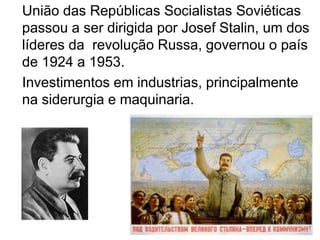 União das Repúblicas Socialistas Soviéticas passou a ser dirigida por Josef Stalin, um dos  líderes da  revolução Russa, governou o país de 1924 a 1953. Investimentos em industrias, principalmente na siderurgia e maquinaria.