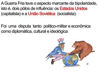 A Guerra Fria teve o aspecto marcante da bipolaridade, isto é, dois pólos de influência: os Estados Unidos  (capitalista) e a União Soviética  (socialista).Foi  uma  disputa  tanto  político-militar e econômica como diplomática, cultural e ideológica