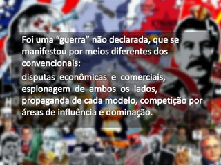 	Foi uma “guerra” não declarada, que se manifestou por meios diferentes dos convencionais:  disputas  econômicas  e  comerciais, espionagem  de  ambos  os  lados,  propaganda de cada modelo, competição por áreas de influência e dominação.