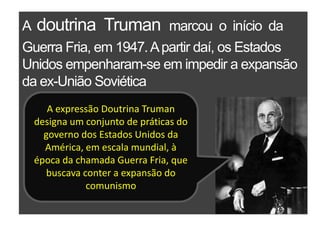 A  doutrina  Trumanmarcou  o  início  da Guerra Fria, em 1947. A partir daí, os Estados Unidos empenharam-se em impedir a expansão da ex-União SoviéticaA expressão Doutrina Truman designa um conjunto de práticas do governo dos Estados Unidos da América, em escala mundial, à época da chamada Guerra Fria, que buscava conter a expansão do comunismo
