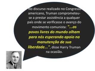  No discurso realizado no Congresso americano, Truman comprometeu-se a prestar assistência a qualquer país onde se verificasse o avanço do movimento comunista: "...os povos livres do mundo olham para nós esperando apoio na manutenção de sua liberdade...", disse Harry Truman na ocasião.