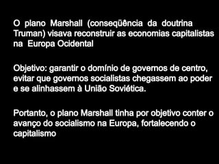 O  plano  Marshall  (conseqüência  da  doutrina Truman) visava reconstruir as economias capitalistas na  Europa OcidentalObjetivo: garantir o domínio de governos de centro, evitar que governos socialistas chegassem ao poder e se alinhassem à União Soviética. Portanto, o plano Marshall tinha por objetivo conter o avanço do socialismo na Europa, fortalecendo o capitalismo