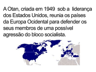 A Otan, criada em 1949  sob a  liderança dos Estados Unidos, reunia os países da Europa Ocidental para defender os seus membros de uma possível agressão do bloco socialista.