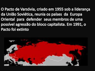 O Pacto de Varsóvia, criado em 1955 sob a liderança da União Soviética, reunia os países  da  Europa  Oriental  para  defender  seus membros de uma possível agressão do bloco capitalista. Em 1991, o Pacto foi extinto