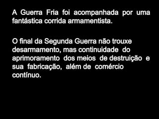 A  Guerra  Fria  foi  acompanhada  por  uma fantástica corrida armamentista. O final da Segunda Guerra não trouxe  desarmamento, mas continuidade  do  aprimoramento  dos meios  de destruição  e  sua  fabricação,  além de  comércio contínuo. 