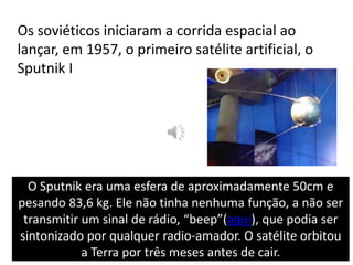 Os soviéticos iniciaram a corrida espacial ao lançar, em 1957, o primeiro satélite artificial, o Sputnik IO Sputnik era uma esfera de aproximadamente 50cm e pesando 83,6 kg. Ele não tinha nenhuma função, a não ser transmitir um sinal de rádio, “beep”(aqui), que podia ser sintonizado por qualquer radio-amador. O satélite orbitou a Terra por três meses antes de cair.