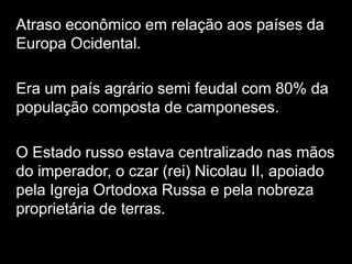 Atraso econômico em relação aos países da Europa Ocidental. Era um país agrário semi feudal com 80% da população composta de camponeses. O Estado russo estava centralizado nas mãos do imperador, o czar (rei) Nicolau II, apoiado pela Igreja Ortodoxa Russa e pela nobreza proprietária de terras.