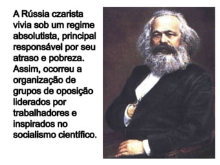 A Rússia czarista vivia sob um regime absolutista, principal responsável por seu atraso e pobreza. Assim, ocorreu a organização de grupos de oposição liderados por trabalhadores e inspirados no socialismo científico.