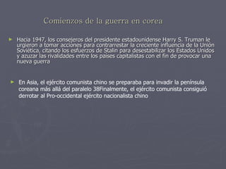 Comienzos de la guerra en corea Hacia 1947, los consejeros del presidente estadounidense Harry S. Truman le urgieron a tomar acciones para contrarrestar la creciente influencia de la Unión Soviética, citando los esfuerzos de Stalin para desestabilizar los Estados Unidos y azuzar las rivalidades entre los países capitalistas con el fin de provocar una nueva guerra  En Asia, el ejército comunista chino se preparaba para invadir la península coreana más allá del paralelo 38Finalmente, el ejército comunista consiguió derrotar al Pro-occidental ejército nacionalista chino  