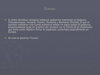 Europa la Unión Soviética consiguió instaurar gobiernos marioneta en Bulgaria, Checoslovaquia, Hungría, Polonia, Rumania y Alemania Oriental, lo que le permitió mantener una fuerte presencia militar en estos países El gobierno estadounidense puso en práctica por primera vez la Teoría de la Contención, que tenía como objetivo frenar la expansión comunista especialmente en Europa.  Se crea la doctrina Truman 