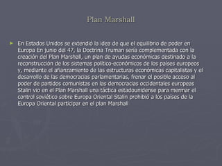 Plan Marshall En Estados Unidos se extendió la idea de que el equilibrio de poder en Europa En junio del 47, la Doctrina Truman sería complementada con la creación del Plan Marshall, un plan de ayudas económicas destinado a la reconstrucción de los sistemas político-económicos de los países europeos y, mediante el afianzamiento de las estructuras económicas capitalistas y el desarrollo de las democracias parlamentarias, frenar el posible acceso al poder de partidos comunistas en las democracias occidentales europeas Stalin vio en el Plan Marshall una táctica estadounidense para mermar el control soviético sobre Europa Oriental Stalin prohibió a los países de la Europa Oriental participar en el plan Marshall 
