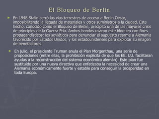 El Bloqueo de Berlín En 1948 Stalin cerró las vías terrestres de acceso a Berlín Oeste, imposibilitando la llegada de materiales y otros suministros a la ciudad. Este hecho, conocido como el Bloqueo de Berlín, precipitó una de las mayores crisis de principios de la Guerra Fría. Ambos bandos usaron este bloqueo con fines propagandísticos: los soviéticos para denunciar el supuesto rearme a Alemania favorecido por Estados Unidos, y los estadounidenses para explotar su imagen de benefactores  En julio, el presidente Truman anula el Plan Morgenthau, una serie de proposiciones (entre ellas, la prohibición explícita de que los EE. UU. facilitaran ayudas a la reconstrucción del sistema económico alemán). Este plan fue sustituido por una nueva directiva que enfatizaba la necesidad de crear una Alemania económicamente fuerte y estable para conseguir la prosperidad en toda Europa.  