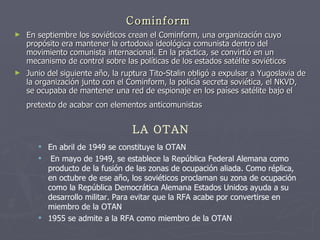 Cominform En septiembre los soviéticos crean el Cominform, una organización cuyo propósito era mantener la ortodoxia ideológica comunista dentro del movimiento comunista internacional. En la práctica, se convirtió en un mecanismo de control sobre las políticas de los estados satélite soviéticos Junio del siguiente año, la ruptura Tito-Stalin obligó a expulsar a Yugoslavia de la organización junto con el Cominform, la policía secreta soviética, el NKVD, se ocupaba de mantener una red de espionaje en los países satélite bajo el pretexto de acabar con elementos anticomunistas   LA OTAN En abril de 1949 se constituye la OTAN En mayo de 1949, se establece la República Federal Alemana como producto de la fusión de las zonas de ocupación aliada. Como réplica, en octubre de ese año, los soviéticos proclaman su zona de ocupación como la República Democrática Alemana Estados Unidos ayuda a su desarrollo militar. Para evitar que la RFA acabe por convertirse en miembro de la OTAN  1955 se admite a la RFA como miembro de la OTAN  